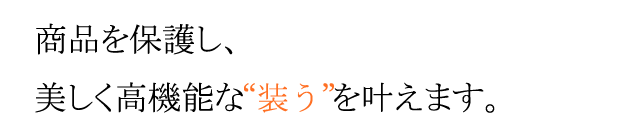 商品を保護し、美しく高機能な「装う」を叶えます。